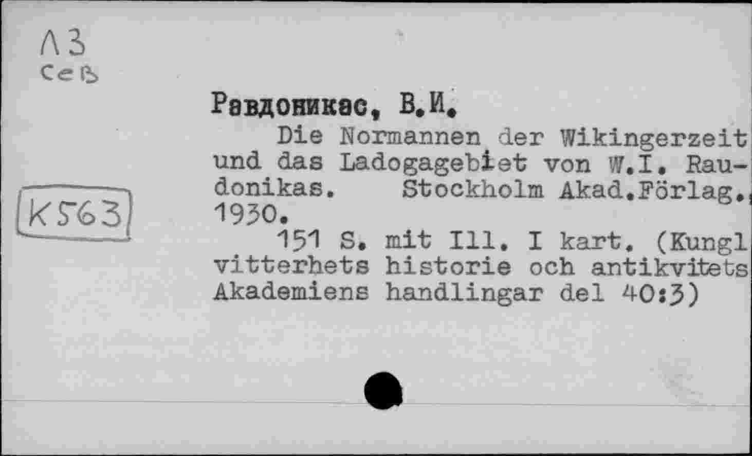 ﻿Рввдоникас, В.И,
Die Normannen der Wikingerzeit und das Ladogagebiet von W.I. Rau-donikas. Stockholm Akad.Förlag,, 1950.
151 S. mit Ill. I kart. (Kungl vitterhets historié och antikvitets Akademiens handlingar del 40:3)